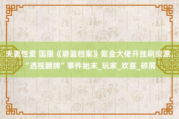 夫妻性爱 国服《碧蓝档案》氪金大佬开挂刷资源，“透视翻牌”事件始末_玩家_欢喜_碎屑