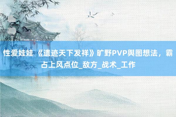 性爱娃娃 《遗迹天下发祥》旷野PVP舆图想法，霸占上风点位_敌方_战术_工作