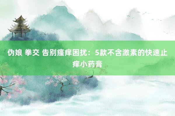 伪娘 拳交 告别瘙痒困扰：5款不含激素的快速止痒小药膏