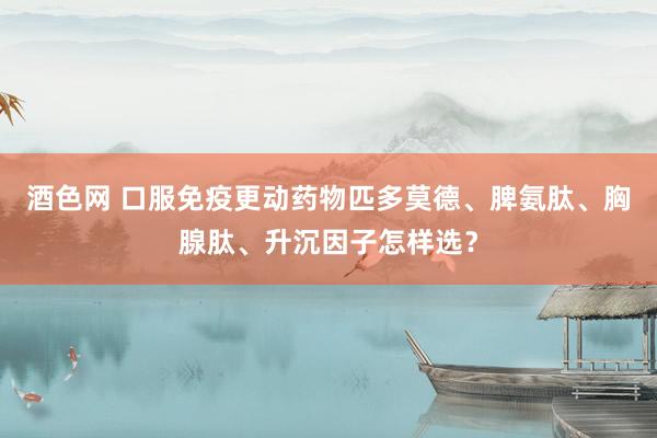 酒色网 口服免疫更动药物匹多莫德、脾氨肽、胸腺肽、升沉因子怎样选？
