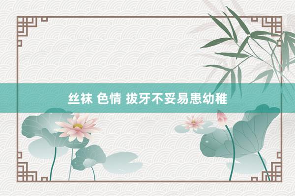 丝袜 色情 拔牙不妥易患幼稚