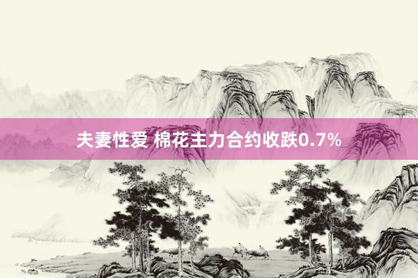 夫妻性爱 棉花主力合约收跌0.7%