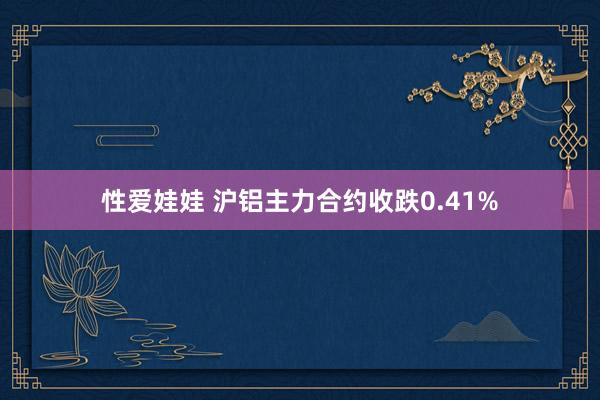 性爱娃娃 沪铝主力合约收跌0.41%