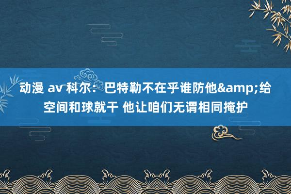 动漫 av 科尔：巴特勒不在乎谁防他&给空间和球就干 他让咱们无谓相同掩护