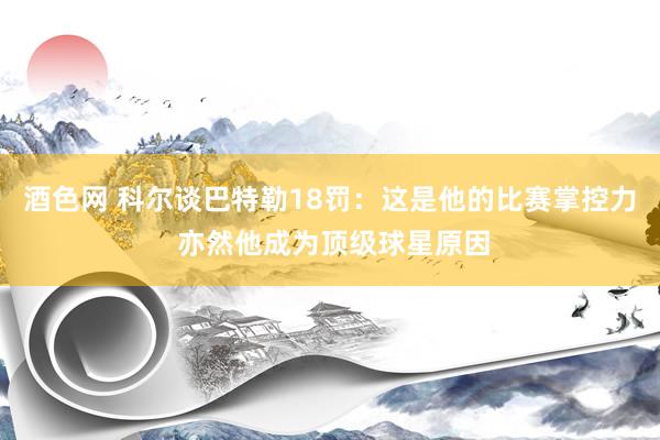 酒色网 科尔谈巴特勒18罚：这是他的比赛掌控力 亦然他成为顶级球星原因