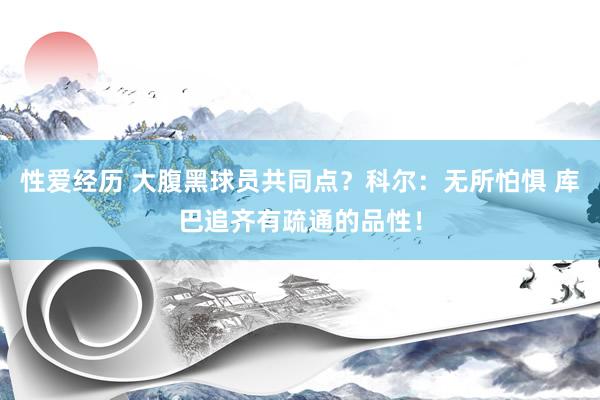 性爱经历 大腹黑球员共同点？科尔：无所怕惧 库巴追齐有疏通的品性！