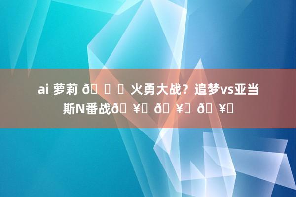ai 萝莉 😜火勇大战？追梦vs亚当斯N番战🥚🥚🥚