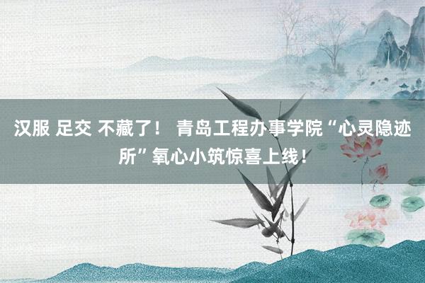 汉服 足交 不藏了！ 青岛工程办事学院“心灵隐迹所”氧心小筑惊喜上线！