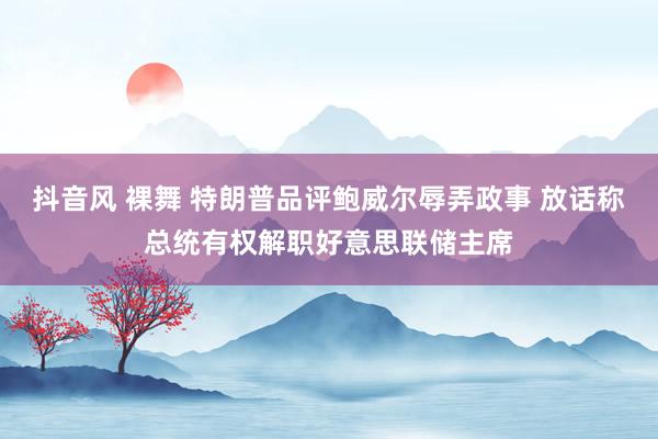 抖音风 裸舞 特朗普品评鲍威尔辱弄政事 放话称总统有权解职好意思联储主席