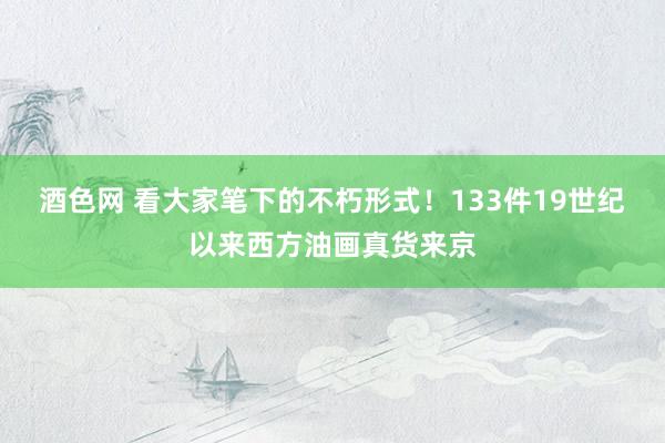 酒色网 看大家笔下的不朽形式！133件19世纪以来西方油画真货来京