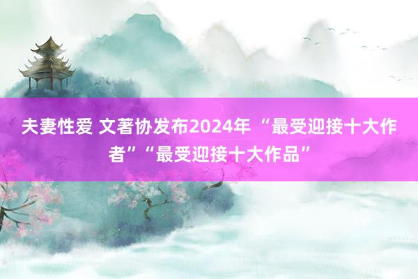 夫妻性爱 文著协发布2024年 “最受迎接十大作者”“最受迎接十大作品”