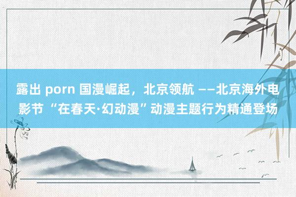露出 porn 国漫崛起，北京领航 ——北京海外电影节 “在春天·幻动漫”动漫主题行为精通登场