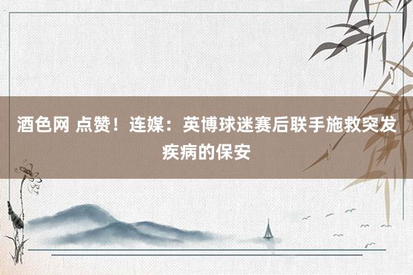 酒色网 点赞！连媒：英博球迷赛后联手施救突发疾病的保安