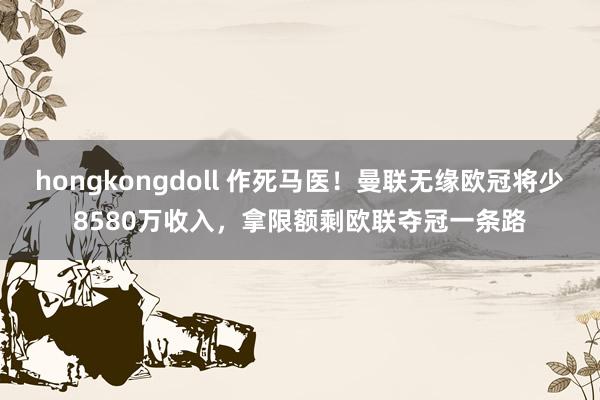 hongkongdoll 作死马医！曼联无缘欧冠将少8580万收入，拿限额剩欧联夺冠一条路