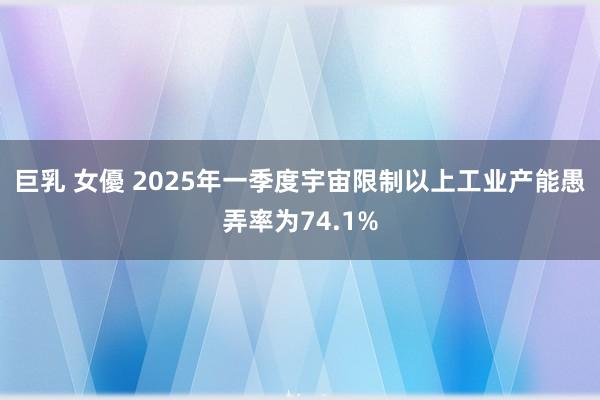 巨乳 女優 2025年一季度宇宙限制以上工业产能愚弄率为74.1%