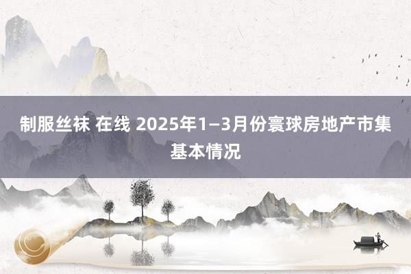 制服丝袜 在线 2025年1—3月份寰球房地产市集基本情况
