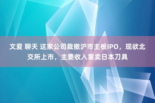 文爱 聊天 这家公司裁撤沪市主板IPO，现欲北交所上市，主要收入靠卖日本刀具