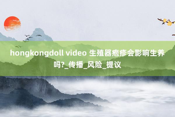 hongkongdoll video 生殖器疱疹会影响生养吗?_传播_风险_提议