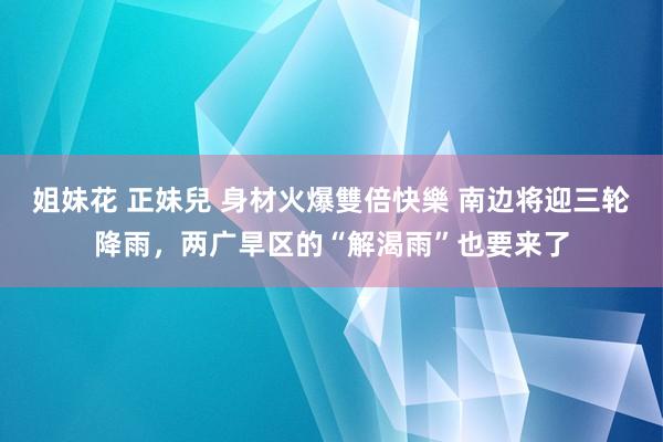 姐妹花 正妹兒 身材火爆雙倍快樂 南边将迎三轮降雨，两广旱区的“解渴雨”也要来了