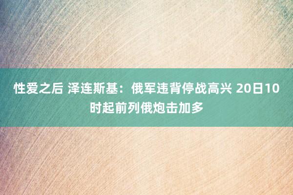 性爱之后 泽连斯基：俄军违背停战高兴 20日10时起前列俄炮击加多