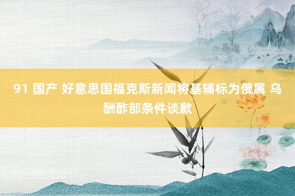 91 国产 好意思国福克斯新闻将基辅标为俄属 乌酬酢部条件谈歉