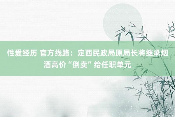 性爱经历 官方线路：定西民政局原局长将继承烟酒高价“倒卖”给任职单元