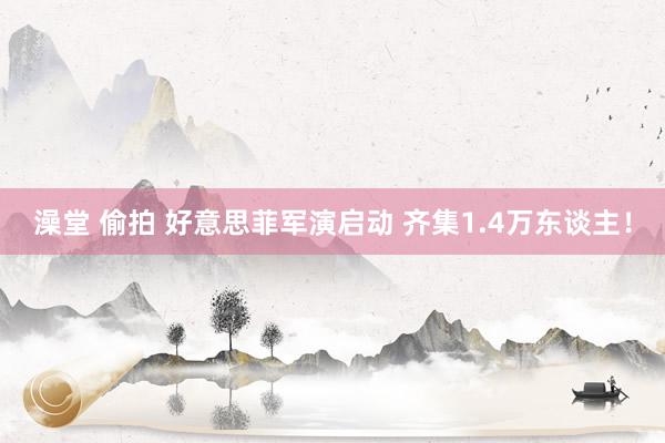 澡堂 偷拍 好意思菲军演启动 齐集1.4万东谈主！