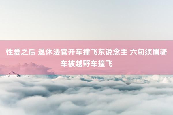 性爱之后 退休法官开车撞飞东说念主 六旬须眉骑车被越野车撞飞