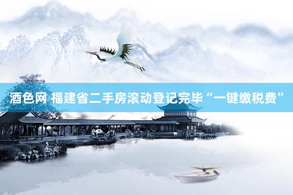 酒色网 福建省二手房滚动登记完毕“一键缴税费”