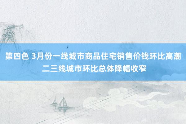 第四色 3月份一线城市商品住宅销售价钱环比高潮 二三线城市环比总体降幅收窄