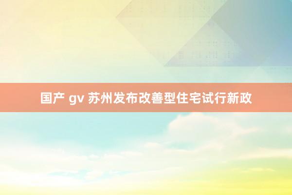 国产 gv 苏州发布改善型住宅试行新政