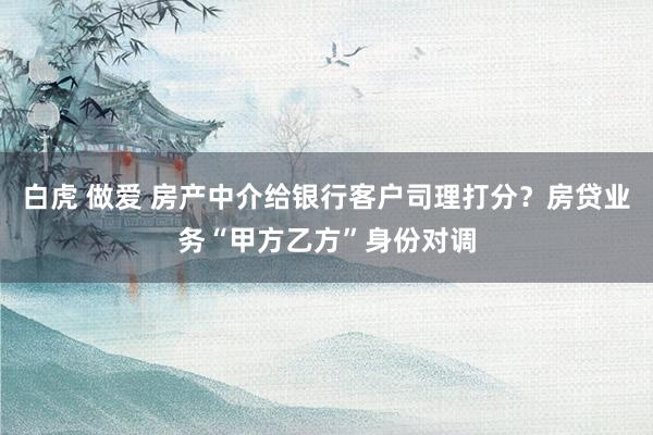 白虎 做爱 房产中介给银行客户司理打分？房贷业务“甲方乙方”身份对调