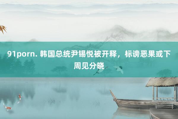 91porn. 韩国总统尹锡悦被开释，标谤恶果或下周见分晓