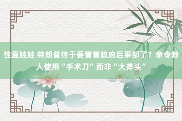 性爱娃娃 特朗普终于要管管政府后果部了？命令裁人使用“手术刀”而非“大斧头”