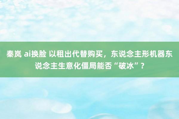 秦岚 ai换脸 以租出代替购买，东说念主形机器东说念主生意化僵局能否“破冰”？