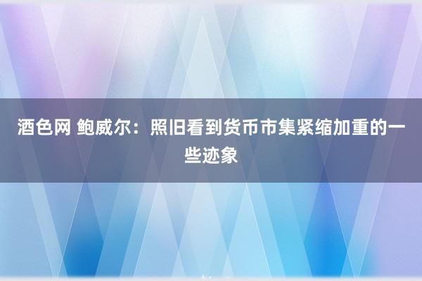 酒色网 鲍威尔：照旧看到货币市集紧缩加重的一些迹象