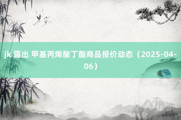 jk 露出 甲基丙烯酸丁酯商品报价动态（2025-04-06）