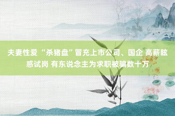 夫妻性爱 “杀猪盘”冒充上市公司、国企 高薪眩惑试岗 有东说念主为求职被骗数十万