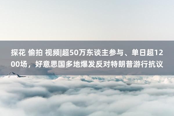 探花 偷拍 视频|超50万东谈主参与、单日超1200场，好意思国多地爆发反对特朗普游行抗议
