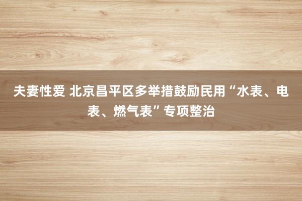 夫妻性爱 北京昌平区多举措鼓励民用“水表、电表、燃气表”专项整治