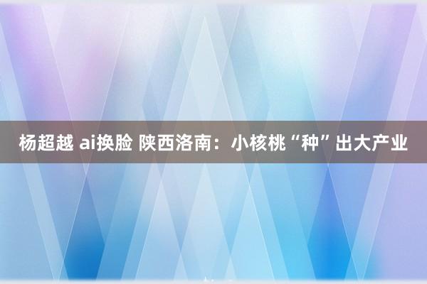 杨超越 ai换脸 陕西洛南：小核桃“种”出大产业
