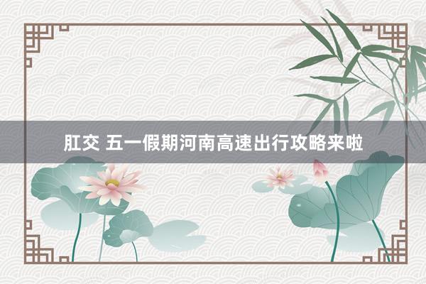 肛交 五一假期河南高速出行攻略来啦