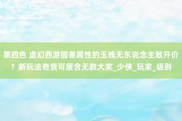 第四色 虚幻西游圆善属性的玉魄无东说念主敢开价？新玩法奇货可居含无数大奖_少侠_玩家_级别