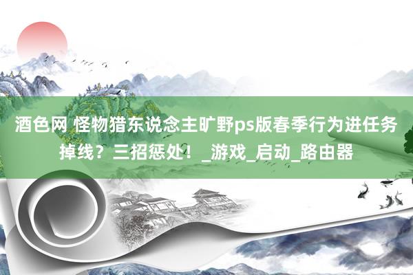 酒色网 怪物猎东说念主旷野ps版春季行为进任务掉线？三招惩处！_游戏_启动_路由器