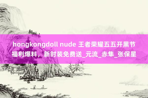 hongkongdoll nude 王者荣耀五五开黑节福利爆料，新时装免费送_元流_赤隼_张保星
