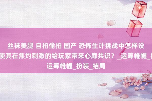 丝袜美腿 自拍偷拍 国产 恐怖生计挑战中怎样设定剧情，使其在焦灼刺激的给玩家带来心扉共识？_运筹帷幄_扮装_结局