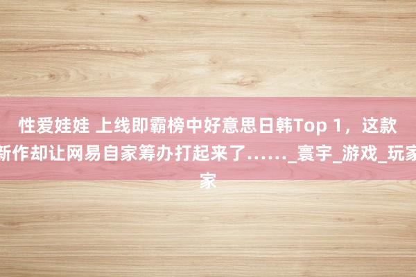 性爱娃娃 上线即霸榜中好意思日韩Top 1，这款新作却让网易自家筹办打起来了……_寰宇_游戏_玩家
