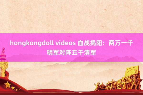 hongkongdoll videos 血战揭阳：两万一千明军对阵五千清军