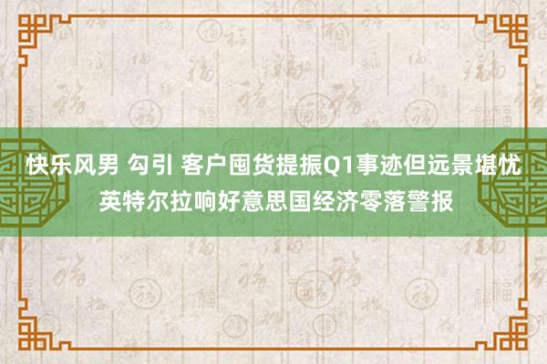 快乐风男 勾引 客户囤货提振Q1事迹但远景堪忧 英特尔拉响好意思国经济零落警报