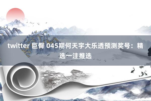 twitter 巨臀 045期何天宇大乐透预测奖号：精选一注推选